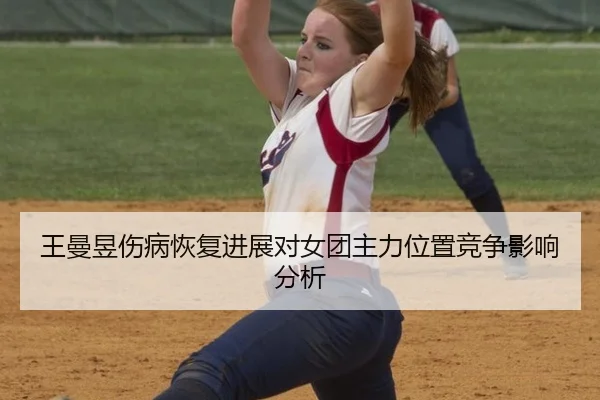 王曼昱伤病恢复进展对女团主力位置竞争影响分析